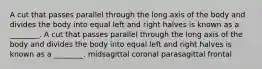 A cut that passes parallel through the long axis of the body and divides the body into equal left and right halves is known as a ________. A cut that passes parallel through the long axis of the body and divides the body into equal left and right halves is known as a ________. midsagittal coronal parasagittal frontal