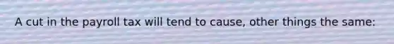 A cut in the payroll tax will tend to cause, other things the same: