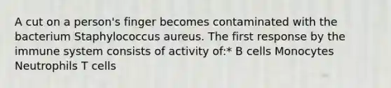 A cut on a person's finger becomes contaminated with the bacterium Staphylococcus aureus. The first response by the immune system consists of activity of:* B cells Monocytes Neutrophils T cells