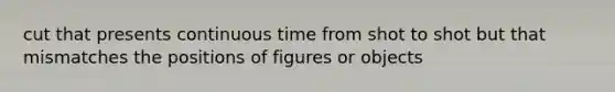 cut that presents continuous time from shot to shot but that mismatches the positions of figures or objects