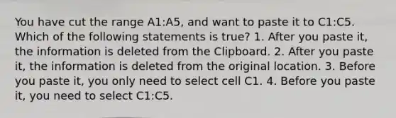 You have cut the range A1:A5, and want to paste it to C1:C5. Which of the following statements is true? 1. After you paste it, the information is deleted from the Clipboard. 2. After you paste it, the information is deleted from the original location. 3. Before you paste it, you only need to select cell C1. 4. Before you paste it, you need to select C1:C5.