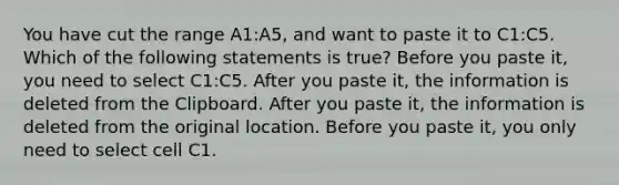 You have cut the range A1:A5, and want to paste it to C1:C5. Which of the following statements is true? Before you paste it, you need to select C1:C5. After you paste it, the information is deleted from the Clipboard. After you paste it, the information is deleted from the original location. Before you paste it, you only need to select cell C1.