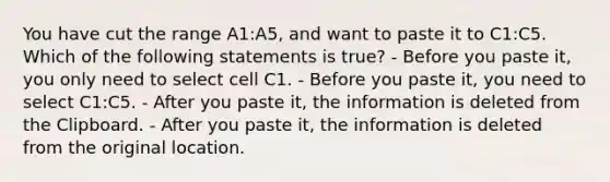 You have cut the range A1:A5, and want to paste it to C1:C5. Which of the following statements is true? - Before you paste it, you only need to select cell C1. - Before you paste it, you need to select C1:C5. - After you paste it, the information is deleted from the Clipboard. - After you paste it, the information is deleted from the original location.