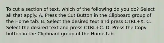 To cut a section of text, which of the following do you do? Select all that apply. A. Press the Cut Button in the Clipboard group of the Home tab. B. Select the desired text and press CTRL+X. C. Select the desired text and press CTRL+C. D. Press the Copy button in the Clipboard group of the Home tab.