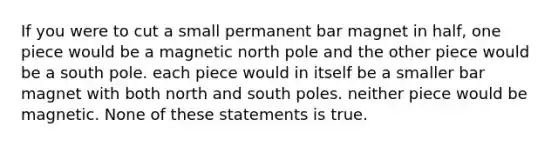 If you were to cut a small permanent bar magnet in half, one piece would be a magnetic north pole and the other piece would be a south pole. each piece would in itself be a smaller bar magnet with both north and south poles. neither piece would be magnetic. None of these statements is true.