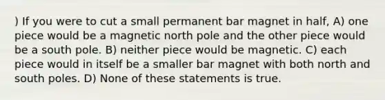 ) If you were to cut a small permanent bar magnet in half, A) one piece would be a magnetic north pole and the other piece would be a south pole. B) neither piece would be magnetic. C) each piece would in itself be a smaller bar magnet with both north and south poles. D) None of these statements is true.