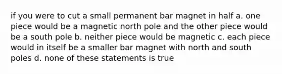 if you were to cut a small permanent bar magnet in half a. one piece would be a magnetic north pole and the other piece would be a south pole b. neither piece would be magnetic c. each piece would in itself be a smaller bar magnet with north and south poles d. none of these statements is true