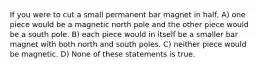 If you were to cut a small permanent bar magnet in half, A) one piece would be a magnetic north pole and the other piece would be a south pole. B) each piece would in itself be a smaller bar magnet with both north and south poles. C) neither piece would be magnetic. D) None of these statements is true.