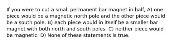 If you were to cut a small permanent bar magnet in half, A) one piece would be a magnetic north pole and the other piece would be a south pole. B) each piece would in itself be a smaller bar magnet with both north and south poles. C) neither piece would be magnetic. D) None of these statements is true.