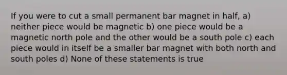 If you were to cut a small permanent bar magnet in half, a) neither piece would be magnetic b) one piece would be a magnetic north pole and the other would be a south pole c) each piece would in itself be a smaller bar magnet with both north and south poles d) None of these statements is true