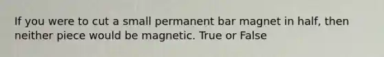 If you were to cut a small permanent bar magnet in half, then neither piece would be magnetic. True or False