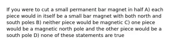 If you were to cut a small permanent bar magnet in half A) each piece would in itself be a small bar magnet with both north and south poles B) neither piece would be magnetic C) one piece would be a magnetic north pole and the other piece would be a south pole D) none of these statements are true