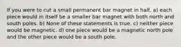 If you were to cut a small permanent bar magnet in half, a) each piece would in itself be a smaller bar magnet with both north and south poles. b) None of these statements is true. c) neither piece would be magnetic. d) one piece would be a magnetic north pole and the other piece would be a south pole.