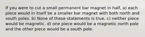 If you were to cut a small permanent bar magnet in half, a) each piece would in itself be a smaller bar magnet with both north and south poles. b) None of these statements is true. c) neither piece would be magnetic. d) one piece would be a magnetic north pole and the other piece would be a south pole.