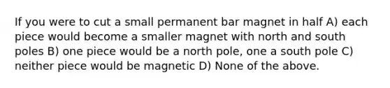 If you were to cut a small permanent bar magnet in half A) each piece would become a smaller magnet with north and south poles B) one piece would be a north pole, one a south pole C) neither piece would be magnetic D) None of the above.