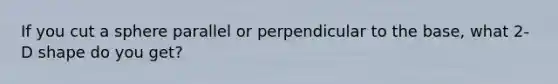 If you cut a sphere parallel or perpendicular to the base, what 2-D shape do you get?