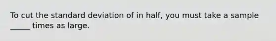 To cut the standard deviation of in half, you must take a sample _____ times as large.