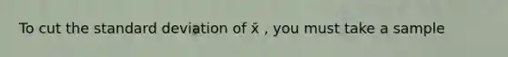 To cut the standard deviation of x̄ , you must take a sample