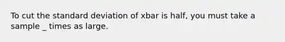 To cut the standard deviation of xbar is half, you must take a sample _ times as large.