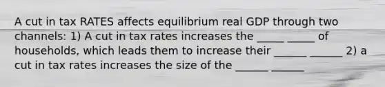 A cut in tax RATES affects equilibrium real GDP through two channels: 1) A cut in tax rates increases the _____ _____ of households, which leads them to increase their ______ ______ 2) a cut in tax rates increases the size of the ______ ______