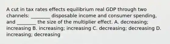 A cut in tax rates effects equilibrium real GDP through two​ channels: ________ disposable income and consumer​ spending, and​ ________ the size of the multiplier effect. A. ​decreasing; increasing B. ​increasing; increasing C. ​decreasing; decreasing D. ​increasing; decreasing