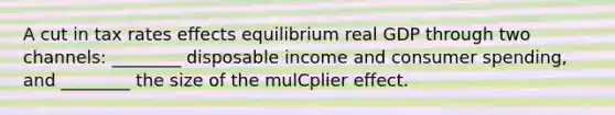 A cut in tax rates effects equilibrium real GDP through two channels: ________ disposable income and consumer spending, and ________ the size of the mulCplier effect.