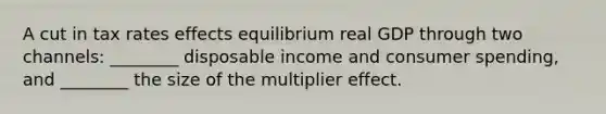 A cut in tax rates effects equilibrium real GDP through two channels: ________ disposable income and consumer spending, and ________ the size of the multiplier effect.