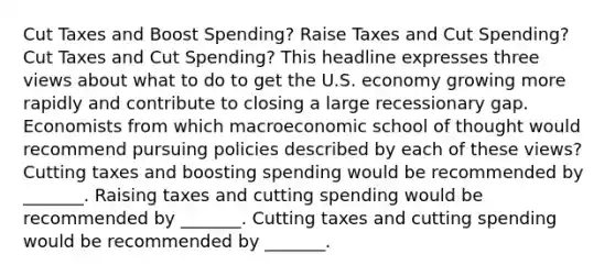 Cut Taxes and Boost​ Spending? Raise Taxes and Cut​ Spending? Cut Taxes and Cut​ Spending? This headline expresses three views about what to do to get the U.S. economy growing more rapidly and contribute to closing a large recessionary gap. Economists from which macroeconomic school of thought would recommend pursuing policies described by each of these​ views? Cutting taxes and boosting spending would be recommended by​ _______. Raising taxes and cutting spending would be recommended by​ _______. Cutting taxes and cutting spending would be recommended by​ _______.