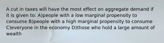 A cut in taxes will have the most effect on aggregate demand if it is given to: A)people with a low marginal propensity to consume B)people with a high marginal propensity to consume C)everyone in the economy D)those who hold a large amount of wealth