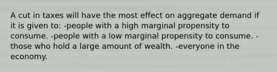 A cut in taxes will have the most effect on aggregate demand if it is given to: -people with a high marginal propensity to consume. -people with a low marginal propensity to consume. -those who hold a large amount of wealth. -everyone in the economy.