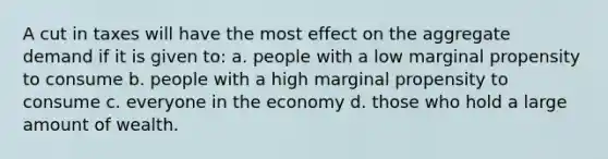 A cut in taxes will have the most effect on the aggregate demand if it is given to: a. people with a low marginal propensity to consume b. people with a high marginal propensity to consume c. everyone in the economy d. those who hold a large amount of wealth.