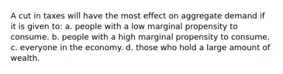 A cut in taxes will have the most effect on aggregate demand if it is given to: a. people with a low marginal propensity to consume. b. people with a high marginal propensity to consume. c. everyone in the economy. d. those who hold a large amount of wealth.