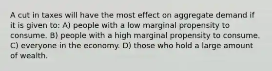 A cut in taxes will have the most effect on aggregate demand if it is given to: A) people with a low marginal propensity to consume. B) people with a high marginal propensity to consume. C) everyone in the economy. D) those who hold a large amount of wealth.