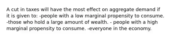 A cut in taxes will have the most effect on aggregate demand if it is given to: -people with a low marginal propensity to consume. -those who hold a large amount of wealth. - people with a high marginal propensity to consume. -everyone in the economy.