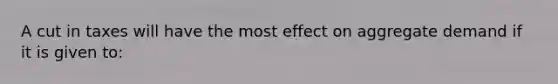 A cut in taxes will have the most effect on aggregate demand if it is given to: