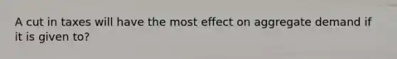 A cut in taxes will have the most effect on aggregate demand if it is given to?