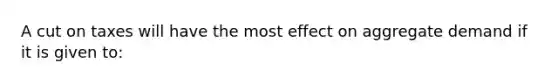 A cut on taxes will have the most effect on aggregate demand if it is given to: