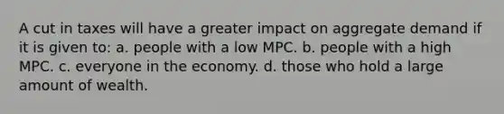 A cut in taxes will have a greater impact on aggregate demand if it is given to: a. people with a low MPC. b. people with a high MPC. c. everyone in the economy. d. those who hold a large amount of wealth.