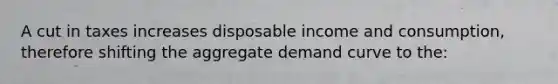 A cut in taxes increases disposable income and consumption, therefore shifting the aggregate demand curve to the: