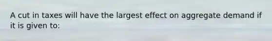 A cut in taxes will have the largest effect on aggregate demand if it is given to: