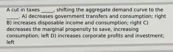 A cut in taxes _____, shifting the aggregate demand curve to the _____. A) decreases government transfers and consumption; right B) increases disposable income and consumption; right C) decreases the marginal propensity to save, increasing consumption; left D) increases corporate profits and investment; left