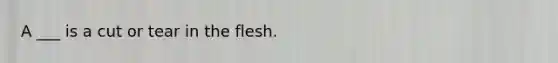 A ___ is a cut or tear in the flesh.