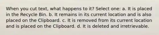 When you cut text, what happens to it? Select one: a. It is placed in the Recycle Bin. b. It remains in its current location and is also placed on the Clipboard. c. It is removed from its current location and is placed on the Clipboard. d. It is deleted and irretrievable.