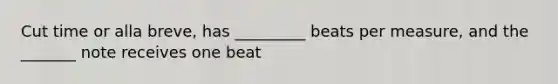 Cut time or alla breve, has _________ beats per measure, and the _______ note receives one beat