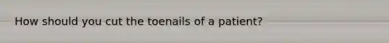 How should you cut the toenails of a patient?