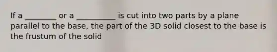 If a ________ or a __________ is cut into two parts by a plane parallel to the base, the part of the 3D solid closest to the base is the frustum of the solid