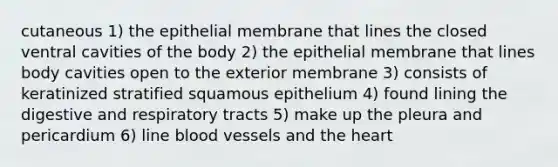 cutaneous 1) the epithelial membrane that lines the closed ventral cavities of the body 2) the epithelial membrane that lines body cavities open to the exterior membrane 3) consists of keratinized stratified squamous epithelium 4) found lining the digestive and respiratory tracts 5) make up the pleura and pericardium 6) line blood vessels and the heart