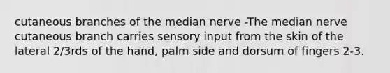 cutaneous branches of the median nerve -The median nerve cutaneous branch carries sensory input from the skin of the lateral 2/3rds of the hand, palm side and dorsum of fingers 2-3.