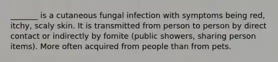 _______ is a cutaneous fungal infection with symptoms being red, itchy, scaly skin. It is transmitted from person to person by direct contact or indirectly by fomite (public showers, sharing person items). More often acquired from people than from pets.