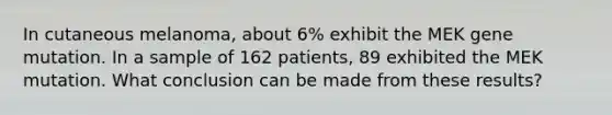 In cutaneous melanoma, about 6% exhibit the MEK gene mutation. In a sample of 162 patients, 89 exhibited the MEK mutation. What conclusion can be made from these results?